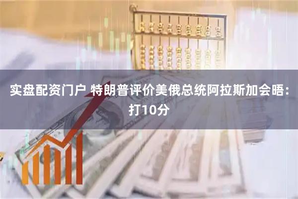 实盘配资门户 特朗普评价美俄总统阿拉斯加会晤：打10分