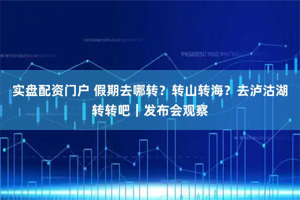 实盘配资门户 假期去哪转？转山转海？去泸沽湖转转吧｜发布会观察