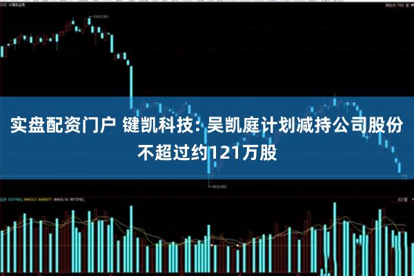 实盘配资门户 键凯科技: 吴凯庭计划减持公司股份不超过约121万股