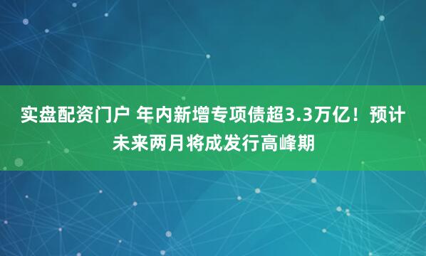 实盘配资门户 年内新增专项债超3.3万亿！预计未来两月将成发行高峰期