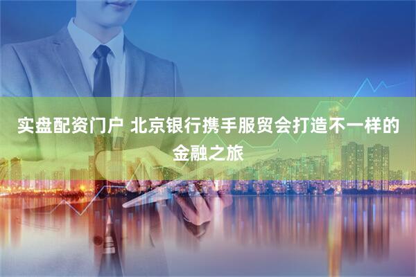 实盘配资门户 北京银行携手服贸会打造不一样的金融之旅