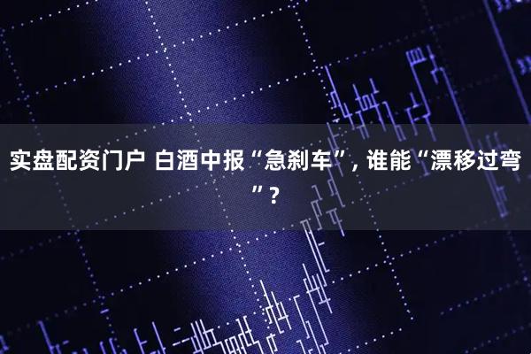 实盘配资门户 白酒中报“急刹车”, 谁能“漂移过弯”?