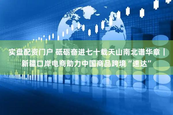 实盘配资门户 砥砺奋进七十载　天山南北谱华章｜新疆口岸电商助力中国商品跨境“速达”