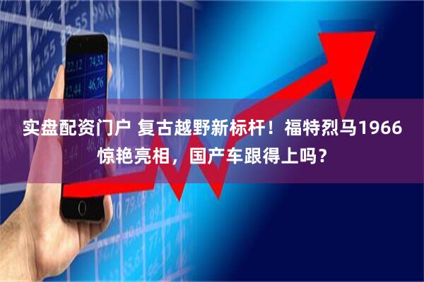 实盘配资门户 复古越野新标杆！福特烈马1966惊艳亮相，国产车跟得上吗？