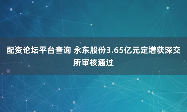 配资论坛平台查询 永东股份3.65亿元定增获深交所审核通过