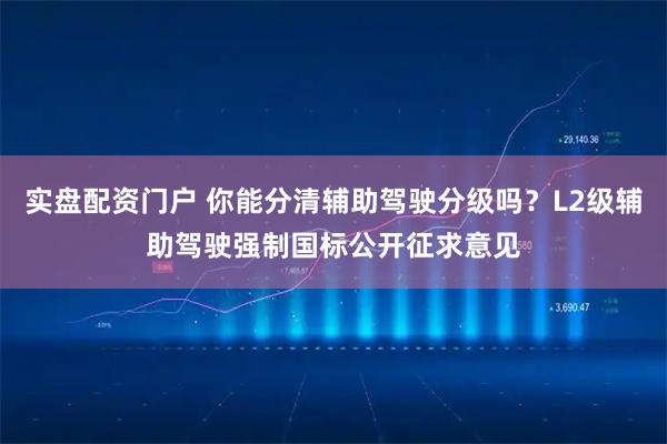 实盘配资门户 你能分清辅助驾驶分级吗？L2级辅助驾驶强制国标公开征求意见