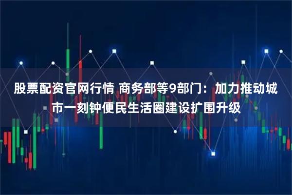 股票配资官网行情 商务部等9部门：加力推动城市一刻钟便民生活圈建设扩围升级