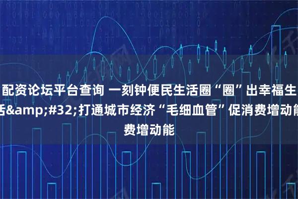 配资论坛平台查询 一刻钟便民生活圈“圈”出幸福生活&#32;打通城市经济“毛细血管”促消费增动能