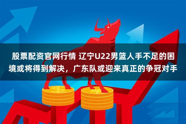 股票配资官网行情 辽宁U22男篮人手不足的困境或将得到解决，广东队或迎来真正的争冠对手