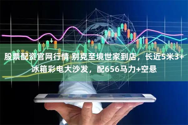 股票配资官网行情 别克至境世家到店，长近5米3+冰箱彩电大沙发，配656马力+空悬