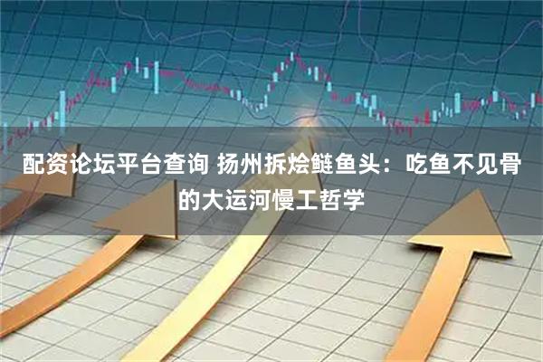 配资论坛平台查询 扬州拆烩鲢鱼头：吃鱼不见骨的大运河慢工哲学