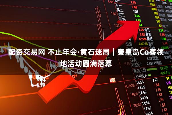 配资交易网 不止年会·黄石迷局｜秦皇岛Co客领地活动圆满落幕