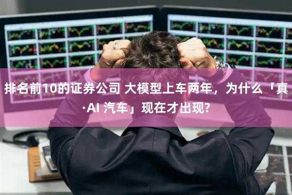 排名前10的证券公司 大模型上车两年，为什么「真·AI 汽车」现在才出现?