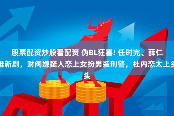 股票配资炒股看配资 伪BL狂喜! 任时完、薛仁雅新剧，财阀嫌疑人恋上女扮男装刑警，社内恋太上头