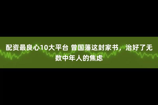 配资最良心10大平台 曾国藩这封家书，治好了无数中年人的焦虑