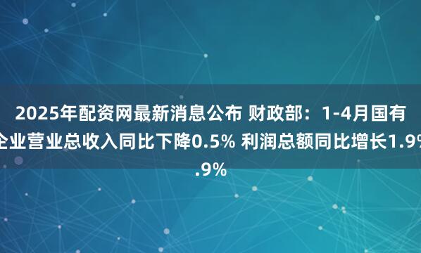 2025年配资网最新消息公布 财政部：1-4月国有企业营业总收入同比下降0.5% 利润总额同比增长1.9%